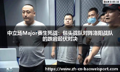 中立场Major赛生死战：包头战队对阵洛阳战队的跌宕起伏对决